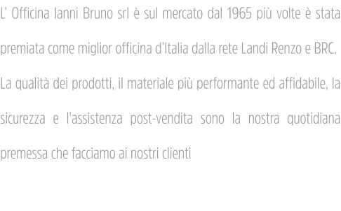 L’ Officina Ianni Bruno srl è sul mercato dal 1965 più volte è stata premiata come miglior officina d’Italia dalla rete Landi Renzo e BRC. La qualità dei prodotti, il materiale più performante ed affidabile, la sicurezza e l'assistenza post-vendita sono la nostra quotidiana premessa che facciamo ai nostri clienti