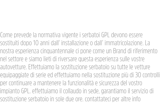 Sostituzione Bombole Gpl  Come prevede la normativa vigente i serbatoi GPL devono essere sostituiti dopo 10 anni dall' installazione o dall’ immatricolazione. La nostra esperienza cinquantennale ci pone come un Brand di riferimento nel settore e siamo lieti di riversare questa esperienza sulle vostre autovetture. Effettuiamo la sostituzione serbatoio su tutte le vetture equipaggiate di serie ed effettuiamo nella sostituzione più di 30 controlli per continuare a mantenere la funzionalità e sicurezza del vostro impianto GPL. effettuiamo il collaudo in sede, garantiamo il servizio di sostituzione serbatoio in sole due ore. contattateci per altre info