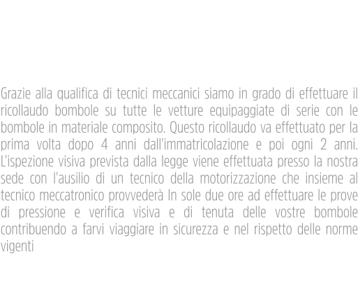 Riqualificazione  Bombole Metano Cng4 Grazie alla qualifica di tecnici meccanici siamo in grado di effettuare il ricollaudo bombole su tutte le vetture equipaggiate di serie con le bombole in materiale composito. Questo ricollaudo va effettuato per la prima volta dopo 4 anni dall'immatricolazione e poi ogni 2 anni. L'ispezione visiva prevista dalla legge viene effettuata presso la nostra sede con l'ausilio di un tecnico della motorizzazione che insieme al tecnico meccatronico provvederà In sole due ore ad effettuare le prove di pressione e verifica visiva e di tenuta delle vostre bombole contribuendo a farvi viaggiare in sicurezza e nel rispetto delle norme vigenti