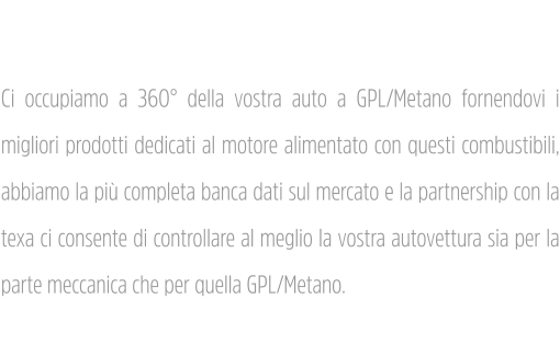 Tagliandi Ci occupiamo a 360° della vostra auto a GPL/Metano fornendovi i migliori prodotti dedicati al motore alimentato con questi combustibili, abbiamo la più completa banca dati sul mercato e la partnership con la texa ci consente di controllare al meglio la vostra autovettura sia per la parte meccanica che per quella GPL/Metano.