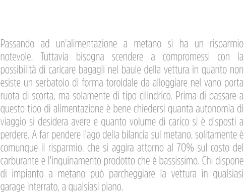 Impianti Metano Passando ad un'alimentazione a metano si ha un risparmio notevole. Tuttavia bisogna scendere a compromessi con la possibilità di caricare bagagli nel baule della vettura in quanto non esiste un serbatoio di forma toroidale da alloggiare nel vano porta ruota di scorta, ma solamente di tipo cilindrico. Prima di passare a questo tipo di alimentazione è bene chiedersi quanta autonomia di viaggio si desidera avere e quanto volume di carico si è disposti a perdere. A far pendere l'ago della bilancia sul metano, solitamente è comunque il risparmio, che si aggira attorno al 70% sul costo del carburante e l'inquinamento prodotto che è bassissimo. Chi dispone di impianto a metano può parcheggiare la vettura in qualsiasi garage interrato, a qualsiasi piano.