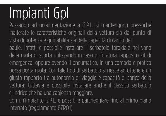 Impianti Gpl Passando ad un'alimentazione a G.P.L. si mantengono pressoché inalterate le caratteristiche originali della vettura sia dal punto di vista di potenza e guidabilità sia della capacità di carico del baule. Infatti è possibile installare il serbatoio toroidale nel vano della ruota di scorta utilizzando in caso di foratura l'apposito kit di emergenza; oppure avendo il pneumatico, in una comoda e pratica borsa porta ruota. Con tale tipo di serbatoio si riesce ad ottenere un giusto rapporto tra autonomia di viaggio e capacità di carico della vettura; tuttavia è possibile installare anche il classico serbatoio cilindrico che ha una capienza maggiore. Con un'impianto G.P.L. è possibile parcheggiare fino al primo piano interrato (regolamento 67R01)