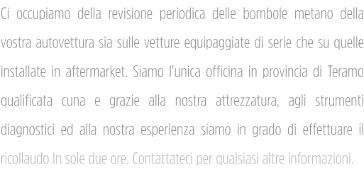 Ci occupiamo della revisione periodica delle bombole metano della vostra autovettura sia sulle vetture equipaggiate di serie che su quelle installate in aftermarket. Siamo l'unica officina in provincia di Teramo qualificata cuna e grazie alla nostra attrezzatura, agli strumenti diagnostici ed alla nostra esperienza siamo in grado di effettuare il ricollaudo In sole due ore. Contattateci per qualsiasi altre informazioni.